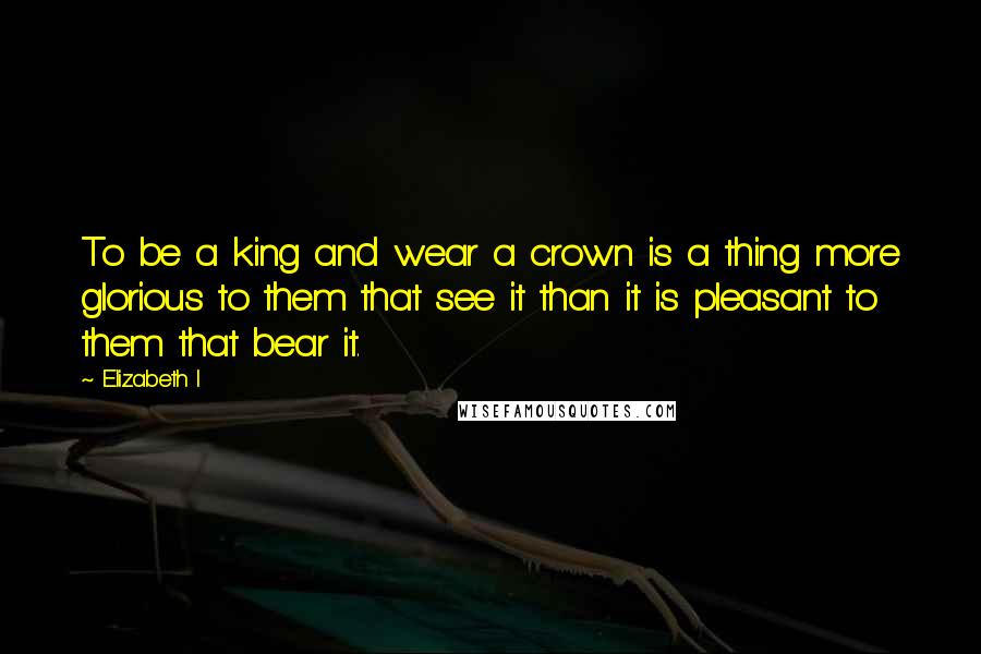 Elizabeth I Quotes: To be a king and wear a crown is a thing more glorious to them that see it than it is pleasant to them that bear it.