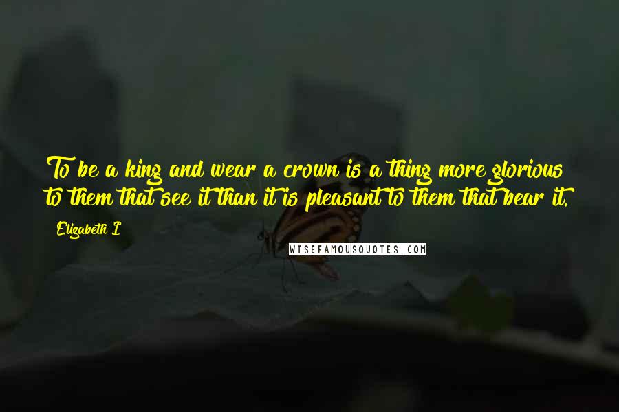 Elizabeth I Quotes: To be a king and wear a crown is a thing more glorious to them that see it than it is pleasant to them that bear it.