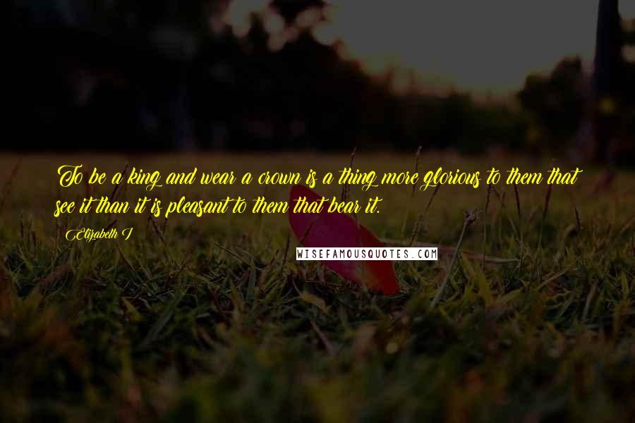 Elizabeth I Quotes: To be a king and wear a crown is a thing more glorious to them that see it than it is pleasant to them that bear it.