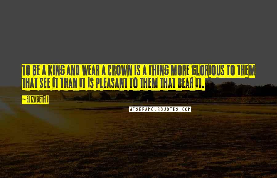 Elizabeth I Quotes: To be a king and wear a crown is a thing more glorious to them that see it than it is pleasant to them that bear it.