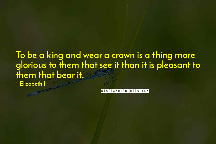 Elizabeth I Quotes: To be a king and wear a crown is a thing more glorious to them that see it than it is pleasant to them that bear it.