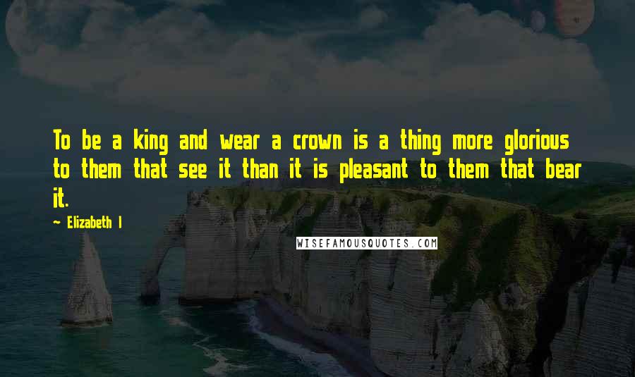 Elizabeth I Quotes: To be a king and wear a crown is a thing more glorious to them that see it than it is pleasant to them that bear it.