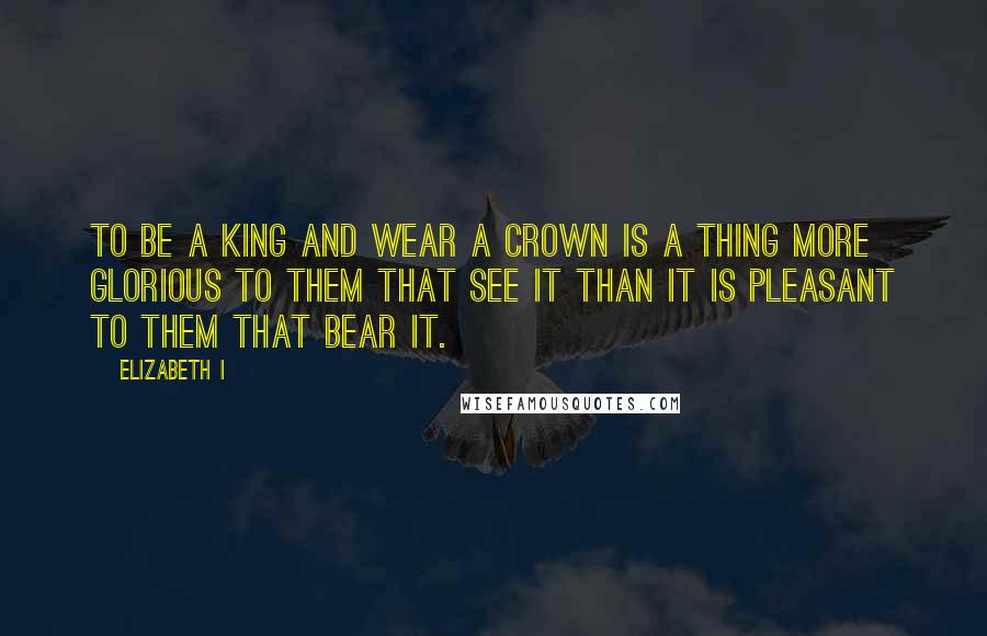 Elizabeth I Quotes: To be a king and wear a crown is a thing more glorious to them that see it than it is pleasant to them that bear it.