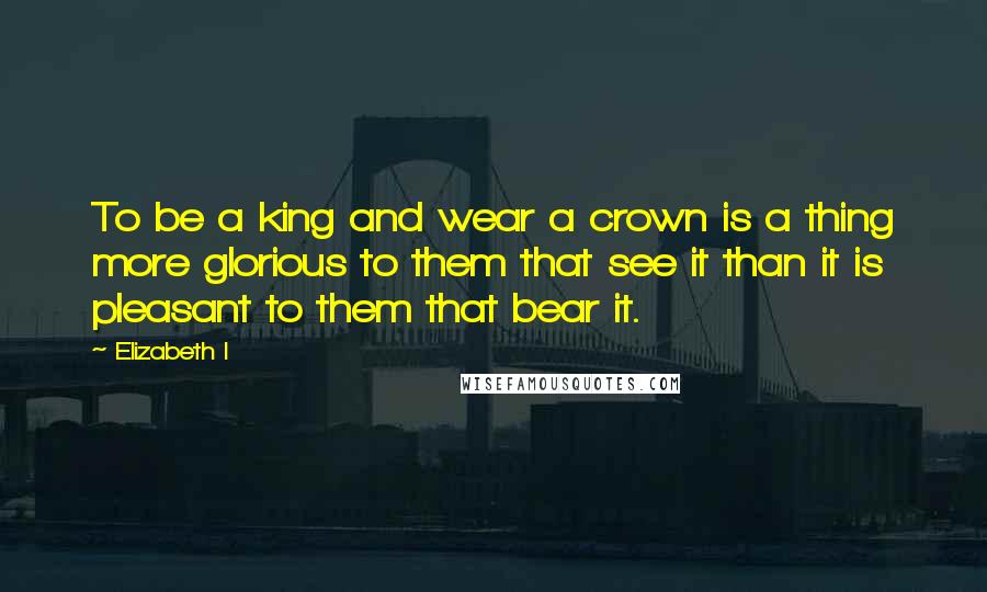 Elizabeth I Quotes: To be a king and wear a crown is a thing more glorious to them that see it than it is pleasant to them that bear it.