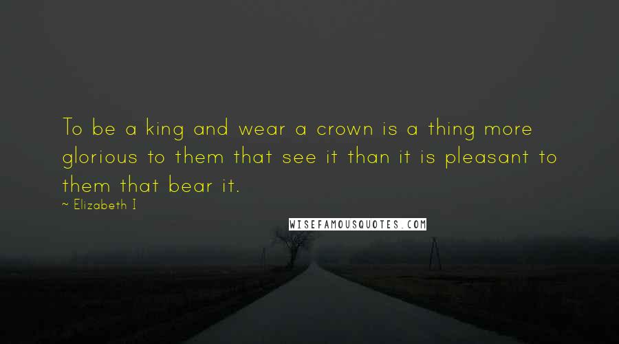 Elizabeth I Quotes: To be a king and wear a crown is a thing more glorious to them that see it than it is pleasant to them that bear it.