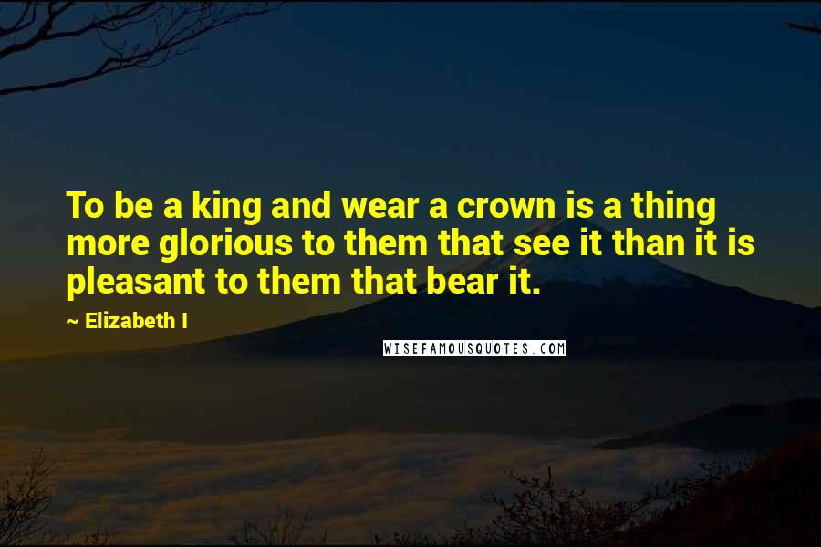 Elizabeth I Quotes: To be a king and wear a crown is a thing more glorious to them that see it than it is pleasant to them that bear it.