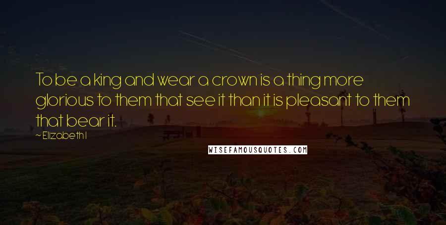 Elizabeth I Quotes: To be a king and wear a crown is a thing more glorious to them that see it than it is pleasant to them that bear it.