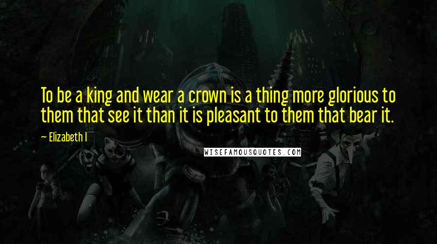 Elizabeth I Quotes: To be a king and wear a crown is a thing more glorious to them that see it than it is pleasant to them that bear it.