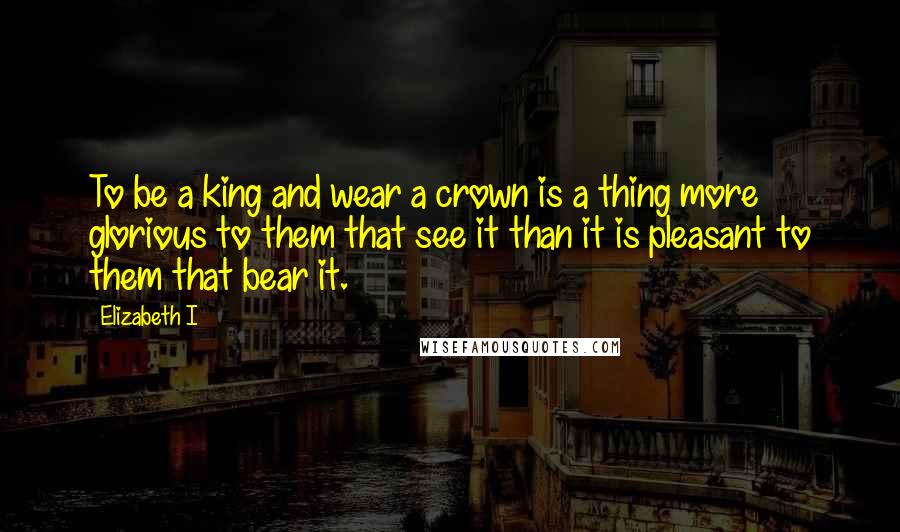 Elizabeth I Quotes: To be a king and wear a crown is a thing more glorious to them that see it than it is pleasant to them that bear it.