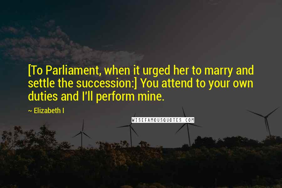 Elizabeth I Quotes: [To Parliament, when it urged her to marry and settle the succession:] You attend to your own duties and I'll perform mine.