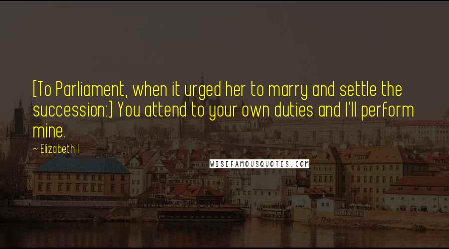 Elizabeth I Quotes: [To Parliament, when it urged her to marry and settle the succession:] You attend to your own duties and I'll perform mine.
