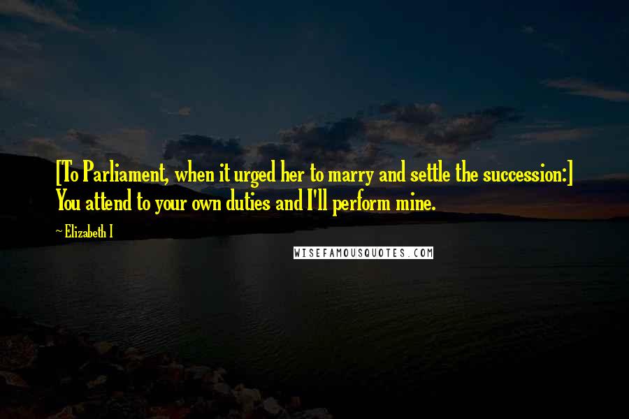 Elizabeth I Quotes: [To Parliament, when it urged her to marry and settle the succession:] You attend to your own duties and I'll perform mine.