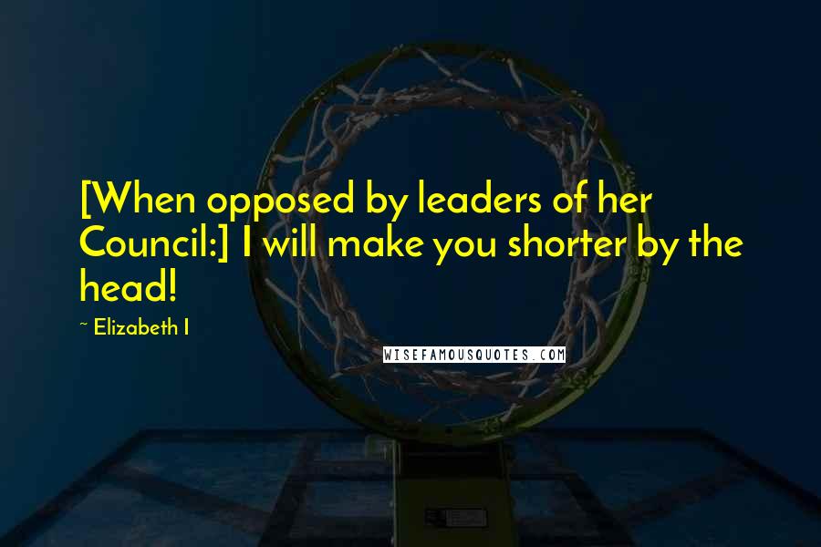 Elizabeth I Quotes: [When opposed by leaders of her Council:] I will make you shorter by the head!