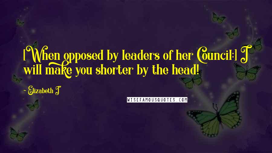 Elizabeth I Quotes: [When opposed by leaders of her Council:] I will make you shorter by the head!