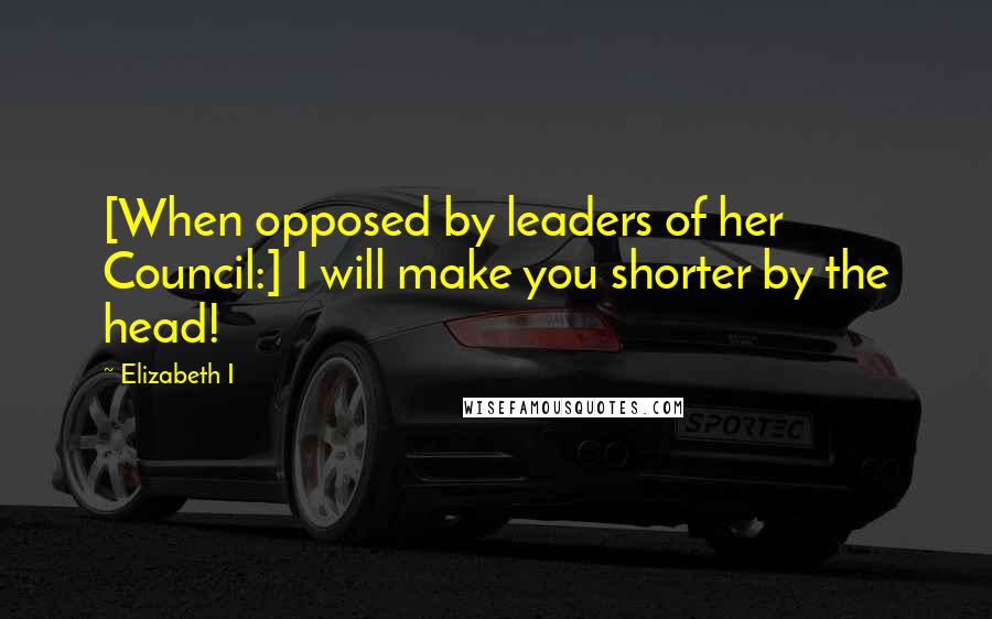 Elizabeth I Quotes: [When opposed by leaders of her Council:] I will make you shorter by the head!