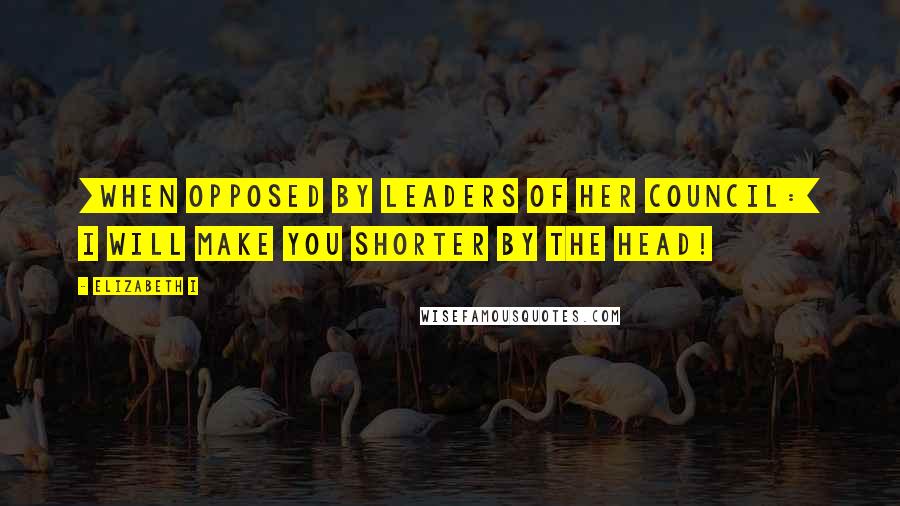 Elizabeth I Quotes: [When opposed by leaders of her Council:] I will make you shorter by the head!