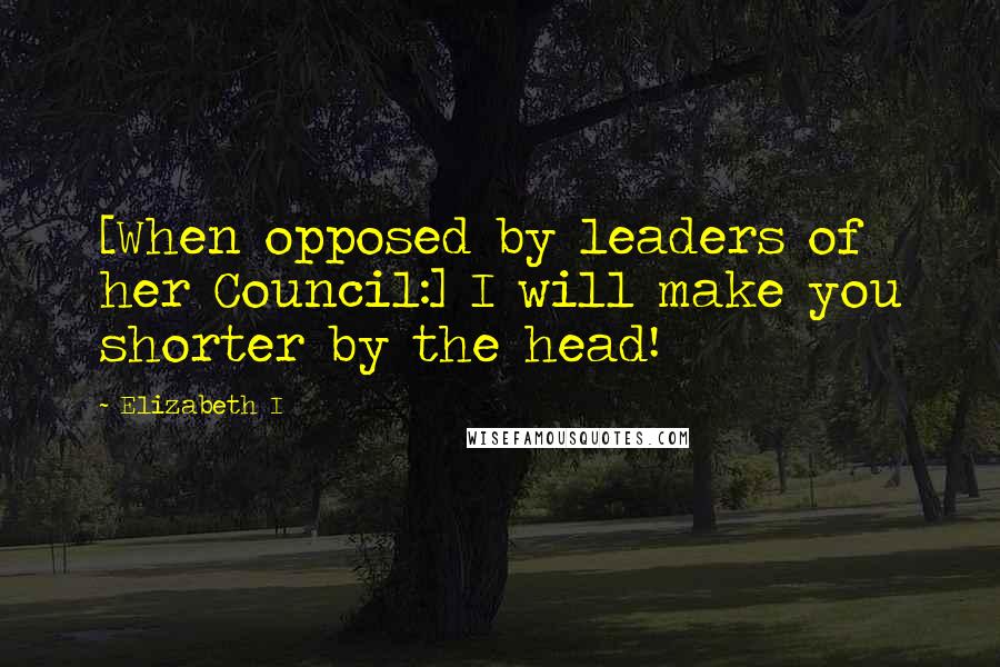 Elizabeth I Quotes: [When opposed by leaders of her Council:] I will make you shorter by the head!