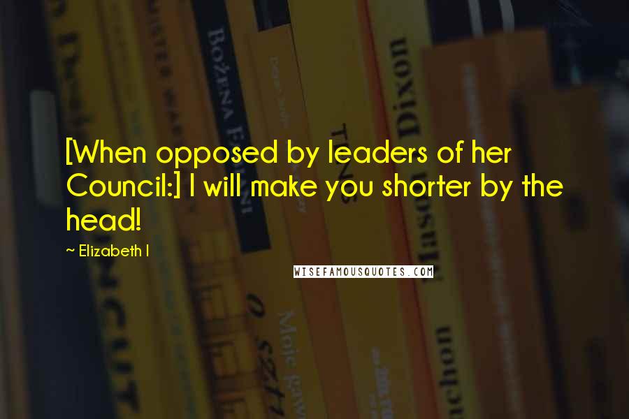 Elizabeth I Quotes: [When opposed by leaders of her Council:] I will make you shorter by the head!