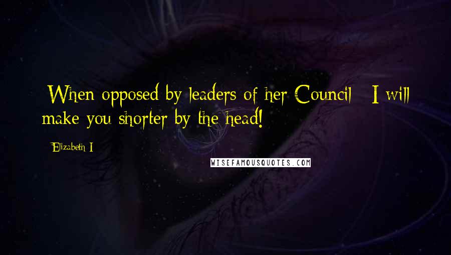 Elizabeth I Quotes: [When opposed by leaders of her Council:] I will make you shorter by the head!