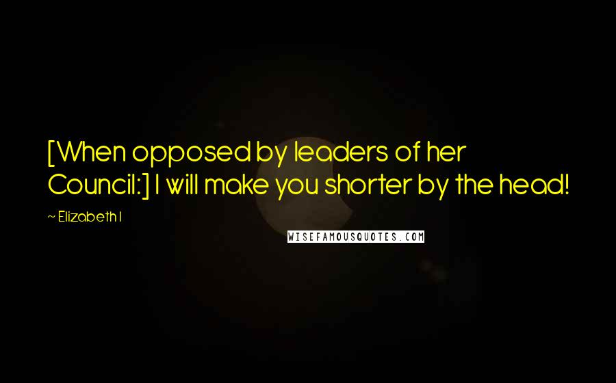 Elizabeth I Quotes: [When opposed by leaders of her Council:] I will make you shorter by the head!