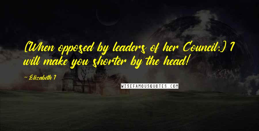 Elizabeth I Quotes: [When opposed by leaders of her Council:] I will make you shorter by the head!