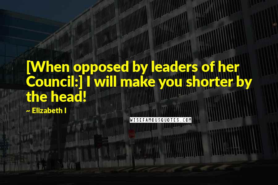 Elizabeth I Quotes: [When opposed by leaders of her Council:] I will make you shorter by the head!