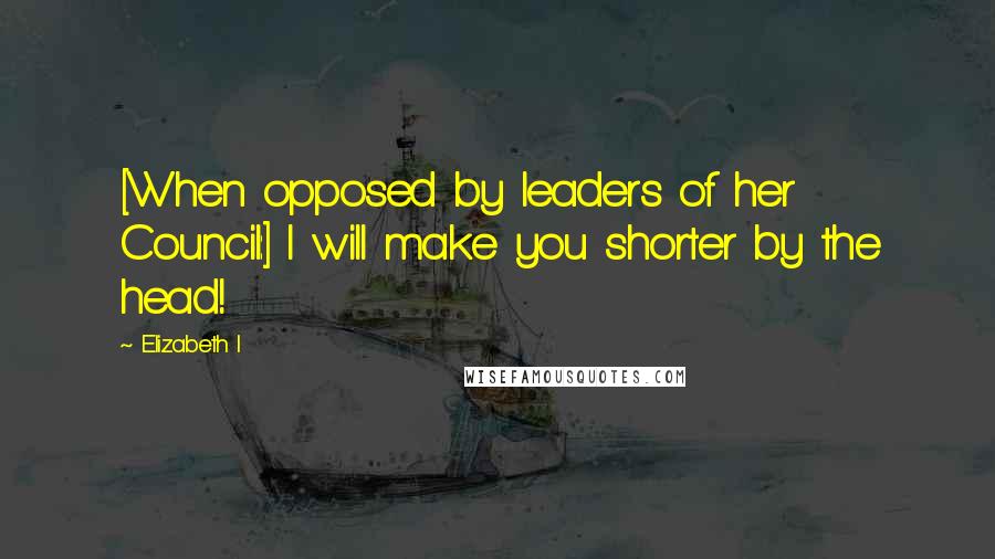 Elizabeth I Quotes: [When opposed by leaders of her Council:] I will make you shorter by the head!