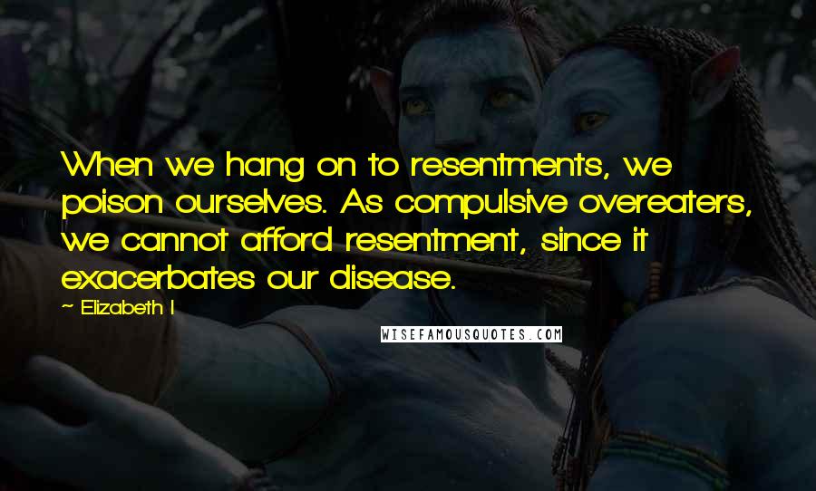 Elizabeth I Quotes: When we hang on to resentments, we poison ourselves. As compulsive overeaters, we cannot afford resentment, since it exacerbates our disease.