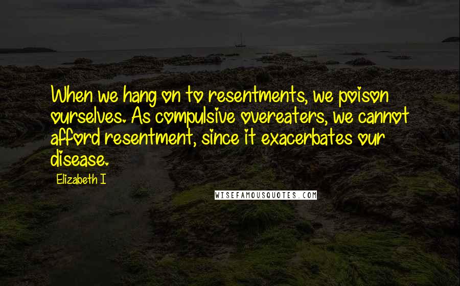 Elizabeth I Quotes: When we hang on to resentments, we poison ourselves. As compulsive overeaters, we cannot afford resentment, since it exacerbates our disease.