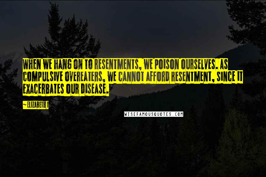 Elizabeth I Quotes: When we hang on to resentments, we poison ourselves. As compulsive overeaters, we cannot afford resentment, since it exacerbates our disease.