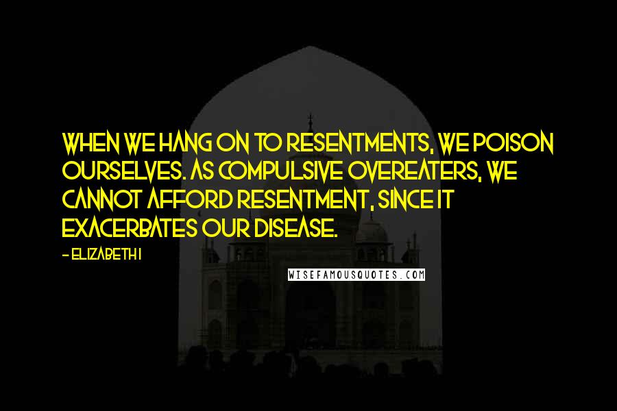 Elizabeth I Quotes: When we hang on to resentments, we poison ourselves. As compulsive overeaters, we cannot afford resentment, since it exacerbates our disease.