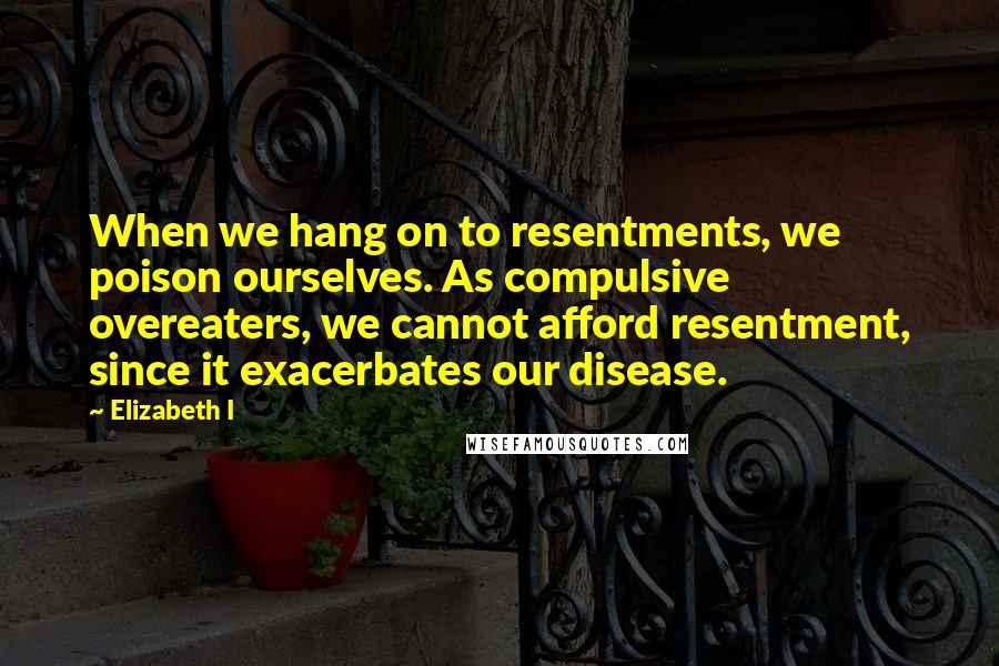 Elizabeth I Quotes: When we hang on to resentments, we poison ourselves. As compulsive overeaters, we cannot afford resentment, since it exacerbates our disease.