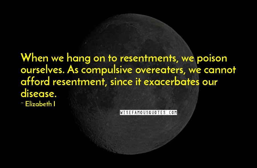 Elizabeth I Quotes: When we hang on to resentments, we poison ourselves. As compulsive overeaters, we cannot afford resentment, since it exacerbates our disease.