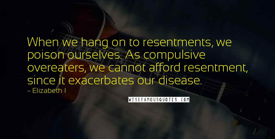 Elizabeth I Quotes: When we hang on to resentments, we poison ourselves. As compulsive overeaters, we cannot afford resentment, since it exacerbates our disease.