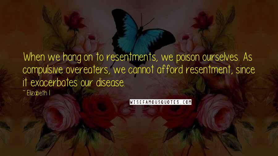 Elizabeth I Quotes: When we hang on to resentments, we poison ourselves. As compulsive overeaters, we cannot afford resentment, since it exacerbates our disease.