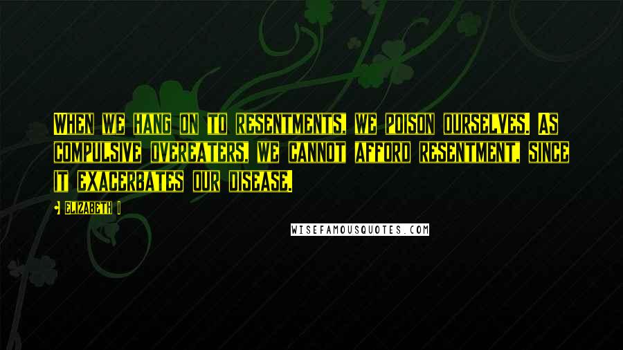 Elizabeth I Quotes: When we hang on to resentments, we poison ourselves. As compulsive overeaters, we cannot afford resentment, since it exacerbates our disease.