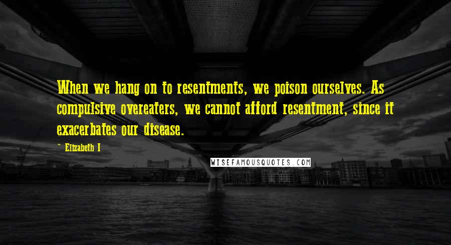 Elizabeth I Quotes: When we hang on to resentments, we poison ourselves. As compulsive overeaters, we cannot afford resentment, since it exacerbates our disease.