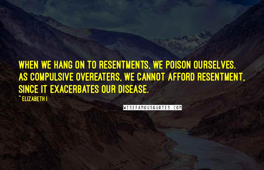 Elizabeth I Quotes: When we hang on to resentments, we poison ourselves. As compulsive overeaters, we cannot afford resentment, since it exacerbates our disease.