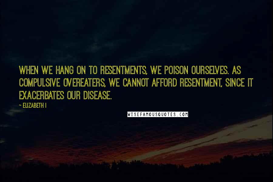 Elizabeth I Quotes: When we hang on to resentments, we poison ourselves. As compulsive overeaters, we cannot afford resentment, since it exacerbates our disease.