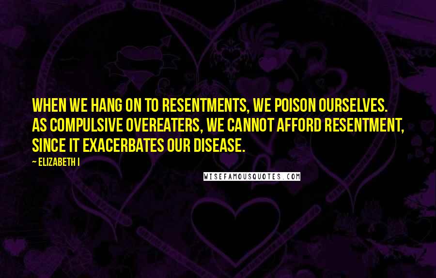 Elizabeth I Quotes: When we hang on to resentments, we poison ourselves. As compulsive overeaters, we cannot afford resentment, since it exacerbates our disease.