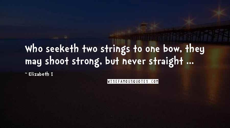 Elizabeth I Quotes: Who seeketh two strings to one bow, they may shoot strong, but never straight ...