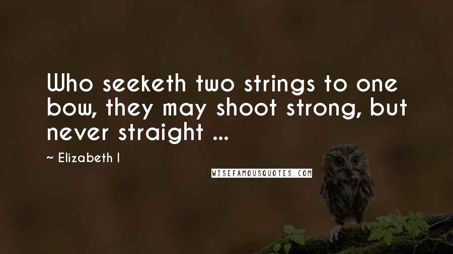 Elizabeth I Quotes: Who seeketh two strings to one bow, they may shoot strong, but never straight ...
