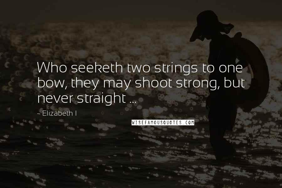 Elizabeth I Quotes: Who seeketh two strings to one bow, they may shoot strong, but never straight ...