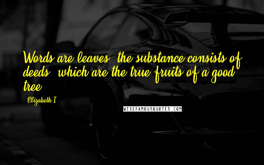Elizabeth I Quotes: Words are leaves, the substance consists of deeds, which are the true fruits of a good tree.
