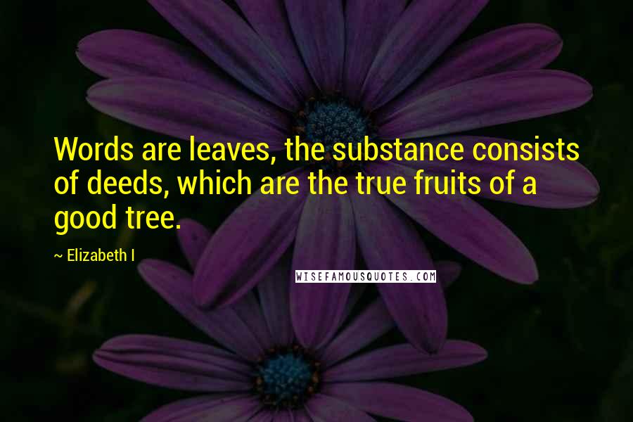 Elizabeth I Quotes: Words are leaves, the substance consists of deeds, which are the true fruits of a good tree.
