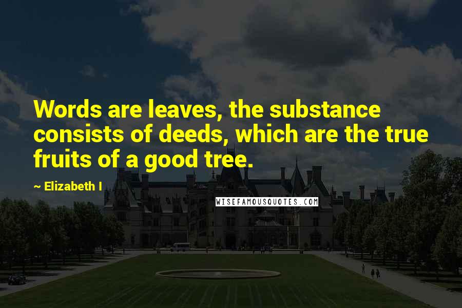 Elizabeth I Quotes: Words are leaves, the substance consists of deeds, which are the true fruits of a good tree.