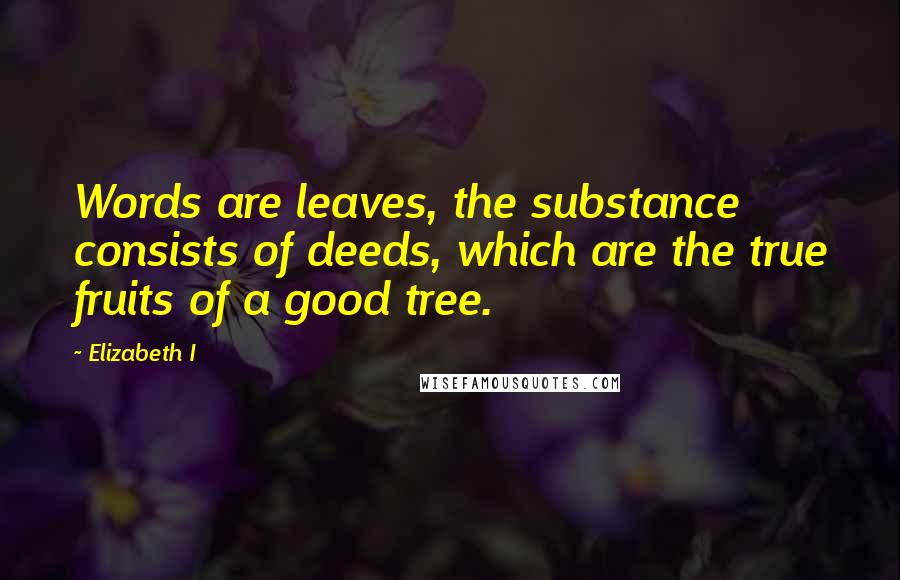 Elizabeth I Quotes: Words are leaves, the substance consists of deeds, which are the true fruits of a good tree.