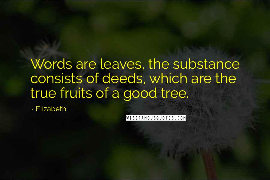 Elizabeth I Quotes: Words are leaves, the substance consists of deeds, which are the true fruits of a good tree.