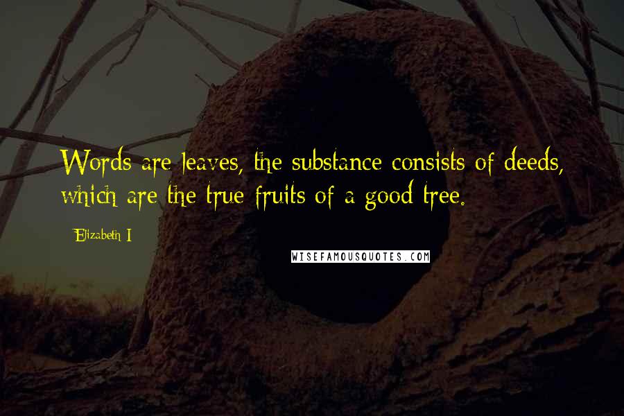 Elizabeth I Quotes: Words are leaves, the substance consists of deeds, which are the true fruits of a good tree.