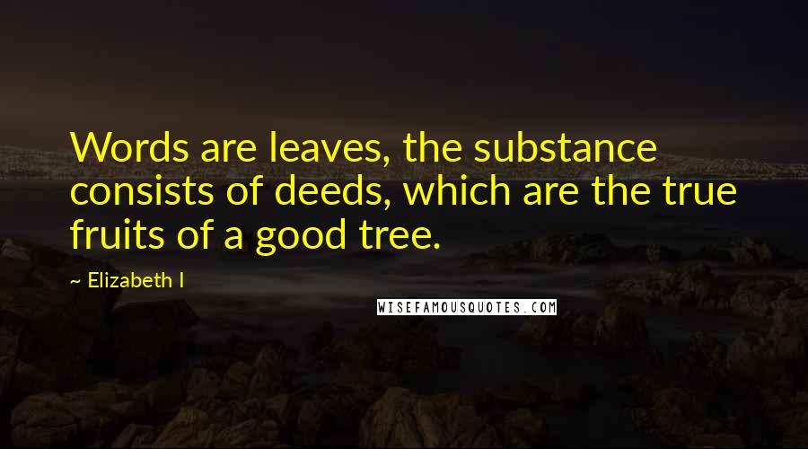 Elizabeth I Quotes: Words are leaves, the substance consists of deeds, which are the true fruits of a good tree.
